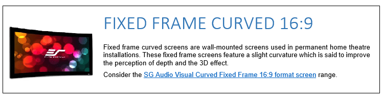 Fixed frame curved screens are wall-mounted screens used in permanent home theatre installations. These fixed frame screens feature a slight curvature which is said to improve the perception of depth and the 3D effect. Consider the SG Audio Visual Curved Fixed Frame 16:9 format screen range. 
